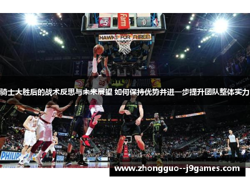 骑士大胜后的战术反思与未来展望 如何保持优势并进一步提升团队整体实力 骑士大胜后的战术反思与未来展望 如何保持优势并进一步提升团队整体实力