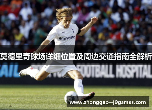 莫德里奇球场详细位置及周边交通指南全解析 莫德里奇球场详细位置及周边交通指南全解析