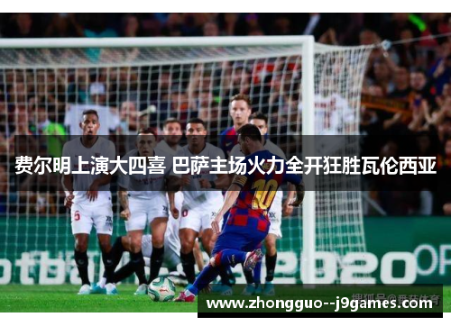 费尔明上演大四喜 巴萨主场火力全开狂胜瓦伦西亚 费尔明上演大四喜 巴萨主场火力全开狂胜瓦伦西亚