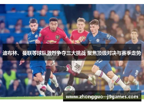 迪布林、曼联等球队激烈争夺三大挑战 聚焦顶级对决与赛季走势 迪布林、曼联等球队激烈争夺三大挑战 聚焦顶级对决与赛季走势