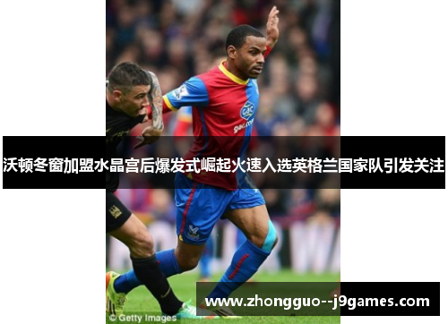 沃顿冬窗加盟水晶宫后爆发式崛起火速入选英格兰国家队引发关注 沃顿冬窗加盟水晶宫后爆发式崛起火速入选英格兰国家队引发关注