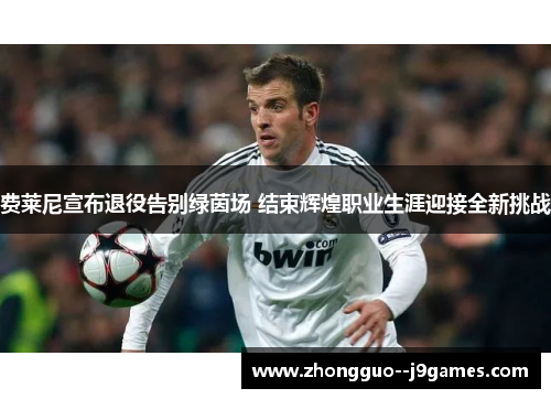 费莱尼宣布退役告别绿茵场 结束辉煌职业生涯迎接全新挑战