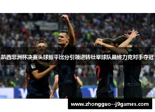 凯西非洲杯决赛头球扳平比分引领逆转壮举球队最终力克对手夺冠