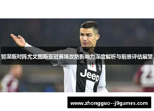 努涅斯对阵尤文图斯亚冠赛场攻防影响力深度解析与前景评估展望