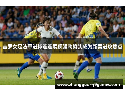 吉罗女足法甲进球连连展现强劲势头成为新晋进攻焦点