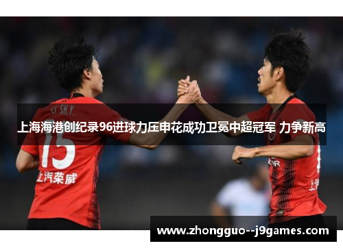 上海海港创纪录96进球力压申花成功卫冕中超冠军 力争新高 上海海港创纪录96进球力压申花成功卫冕中超冠军 力争新高