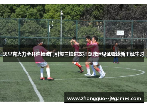 恩里克火力全开连场破门引爆三镇进攻狂潮球迷见证锋线新王诞生时
